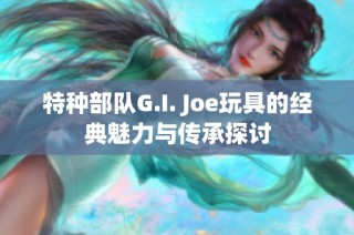 特种部队G.I. Joe玩具的经典魅力与传承探讨