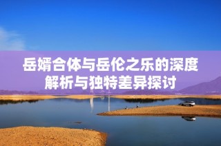 岳婿合体与岳伦之乐的深度解析与独特差异探讨