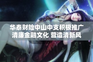 华泰财险中山中支积极推广清廉金融文化 营造清新风气宣传月活动全景展现