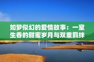 如梦似幻的爱情故事：一室生香的甜蜜岁月与双重羁绊