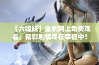 【六姐妹】全剧网上免费观看，精彩剧情尽在掌握中！