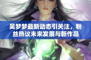吴梦梦最新动态引关注，粉丝热议未来发展与新作品