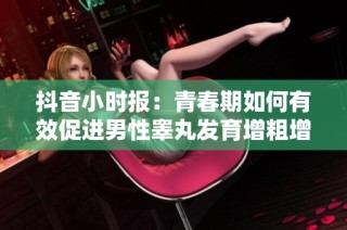抖音小时报：青春期如何有效促进男性睾丸发育增粗增长的方法探讨