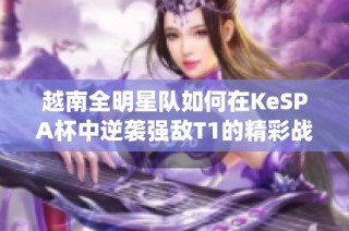越南全明星队如何在KeSPA杯中逆袭强敌T1的精彩战役分析
