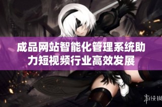 成品网站智能化管理系统助力短视频行业高效发展