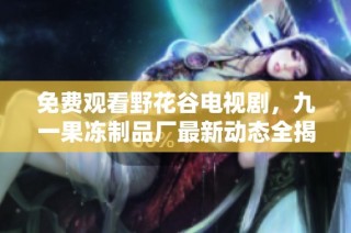 免费观看野花谷电视剧，九一果冻制品厂最新动态全揭晓
