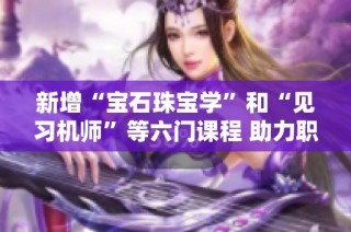 新增“宝石珠宝学”和“见习机师”等六门课程 助力职业技能培训提升