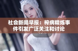 社会新闻早报：榨病精炼事件引发广泛关注和讨论