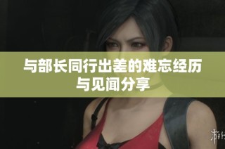 与部长同行出差的难忘经历与见闻分享