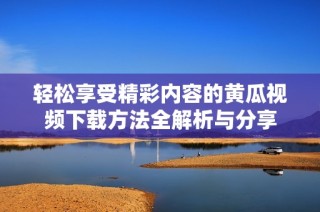 轻松享受精彩内容的黄瓜视频下载方法全解析与分享