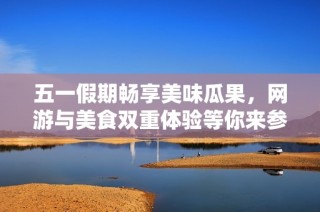 五一假期畅享美味瓜果，网游与美食双重体验等你来参与！