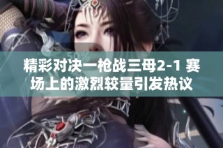 精彩对决一枪战三母2-1 赛场上的激烈较量引发热议