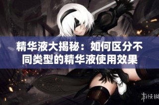 精华液大揭秘：如何区分不同类型的精华液使用效果