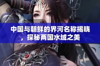 中国与朝鲜的界河名称揭晓，探秘两国水域之美