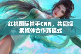 红桃国际携手CNN，共同探索媒体合作新模式