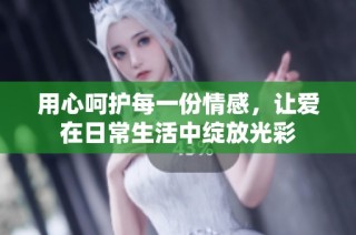 用心呵护每一份情感，让爱在日常生活中绽放光彩