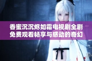 香蜜沉沉烬如霜电视剧全剧免费观看畅享与感动的奇幻爱情故事