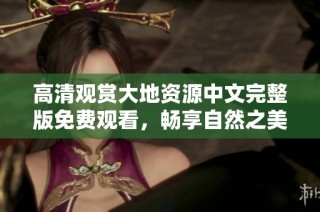 高清观赏大地资源中文完整版免费观看，畅享自然之美与生态奥秘