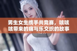 男生女生携手共竞赛，咳咳咳带来的痛与乐交织的故事