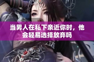 当男人在私下亲近你时，他会轻易选择放弃吗