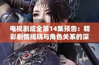电视剧成全第14集预告：精彩剧情揭晓与角色关系的深度探讨