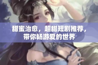 甜蜜治愈，超甜短剧推荐，带你畅游爱的世界