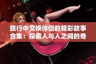 旅行中交换伴侣的精彩故事合集：探索人与人之间的奇妙体验