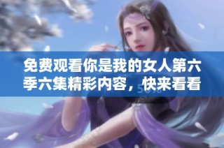 免费观看你是我的女人第六季六集精彩内容，快来看看吧