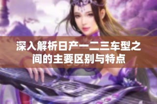 深入解析日产一二三车型之间的主要区别与特点