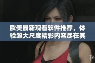 欧美最新观看软件推荐，体验超大尺度精彩内容尽在其中