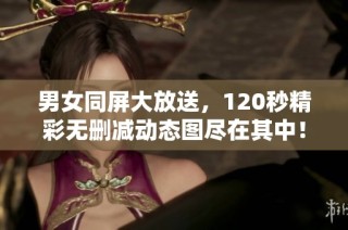 男女同屏大放送，120秒精彩无删减动态图尽在其中！