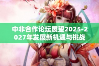 中非合作论坛展望2025-2027年发展新机遇与挑战