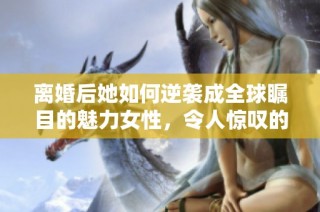 离婚后她如何逆袭成全球瞩目的魅力女性，令人惊叹的转变之路