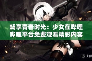 畅享青春时光：少女在哔哩哔哩平台免费观看精彩内容
