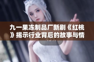 九一果冻制品厂新剧《红桃》揭示行业背后的故事与情感冲突