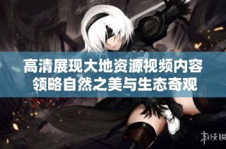 高清展现大地资源视频内容 领略自然之美与生态奇观