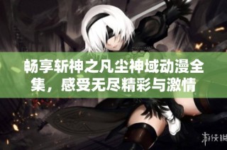 畅享斩神之凡尘神域动漫全集，感受无尽精彩与激情