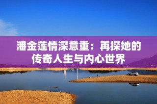 潘金莲情深意重：再探她的传奇人生与内心世界