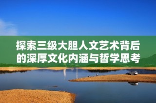探索三级大胆人文艺术背后的深厚文化内涵与哲学思考