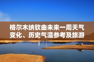 格尔木纳钦曲未来一周天气变化、历史气温参考及旅游建议分析