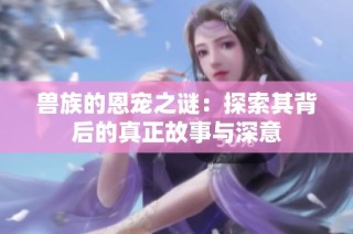 兽族的恩宠之谜：探索其背后的真正故事与深意