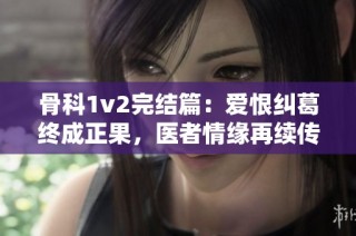 骨科1v2完结篇：爱恨纠葛终成正果，医者情缘再续传说