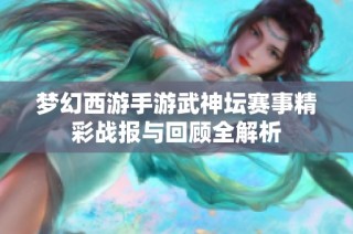 梦幻西游手游武神坛赛事精彩战报与回顾全解析