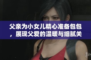 父亲为小女儿精心准备包包，展现父爱的温暖与细腻关怀