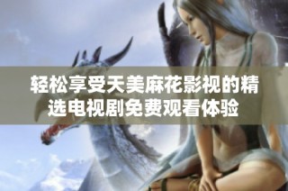 轻松享受天美麻花影视的精选电视剧免费观看体验