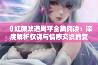 《红颜政道周平全篇阅读：深度解析权谋与情感交织的复杂故事》