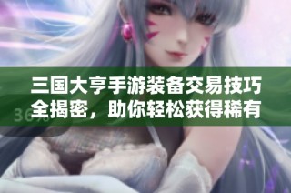 三国大亨手游装备交易技巧全揭密，助你轻松获得稀有装备