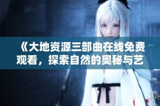 《大地资源三部曲在线免费观看，探索自然的奥秘与艺术》