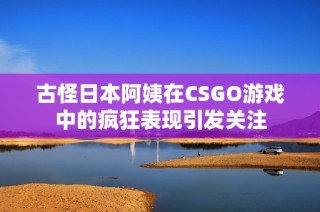 古怪日本阿姨在CSGO游戏中的疯狂表现引发关注