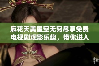 麻花天美星空无穷尽享免费电视剧观影乐趣，带你进入奇幻世界